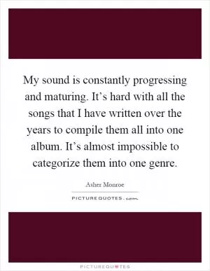 My sound is constantly progressing and maturing. It’s hard with all the songs that I have written over the years to compile them all into one album. It’s almost impossible to categorize them into one genre Picture Quote #1