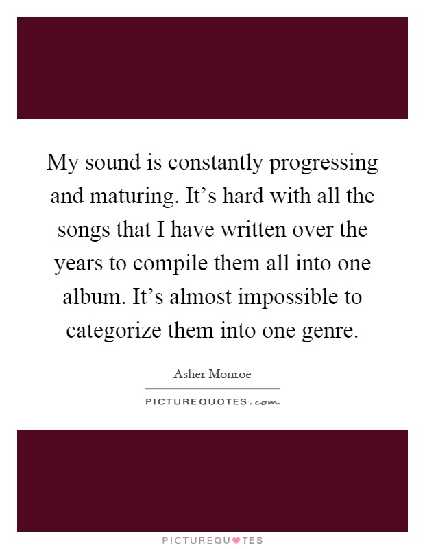 My sound is constantly progressing and maturing. It's hard with all the songs that I have written over the years to compile them all into one album. It's almost impossible to categorize them into one genre Picture Quote #1