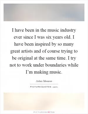 I have been in the music industry ever since I was six years old. I have been inspired by so many great artists and of course trying to be original at the same time. I try not to work under boundaries while I’m making music Picture Quote #1
