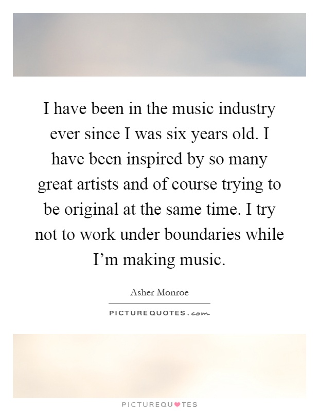 I have been in the music industry ever since I was six years old. I have been inspired by so many great artists and of course trying to be original at the same time. I try not to work under boundaries while I'm making music Picture Quote #1