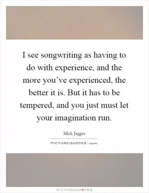 I see songwriting as having to do with experience, and the more you’ve experienced, the better it is. But it has to be tempered, and you just must let your imagination run Picture Quote #1