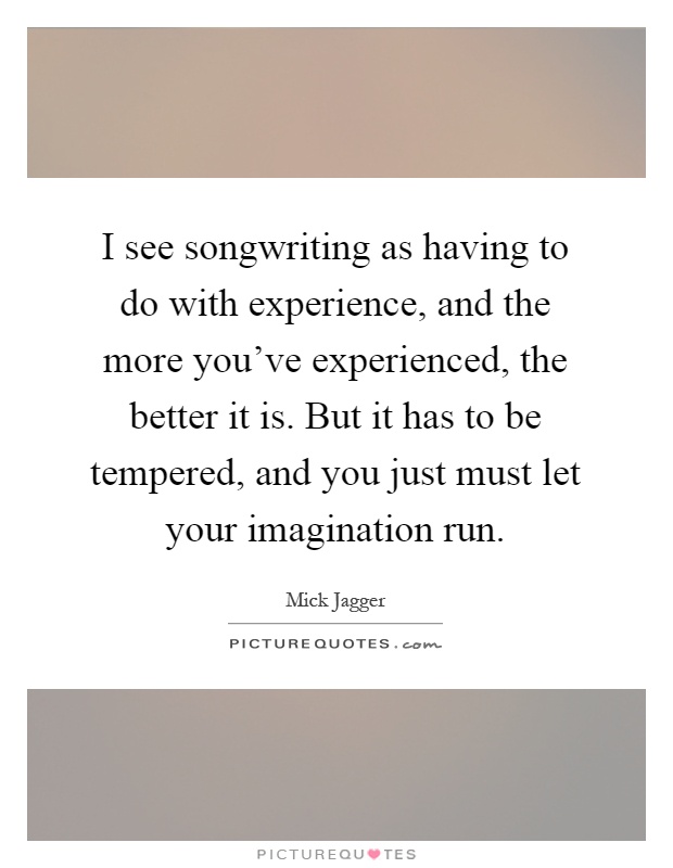 I see songwriting as having to do with experience, and the more you've experienced, the better it is. But it has to be tempered, and you just must let your imagination run Picture Quote #1