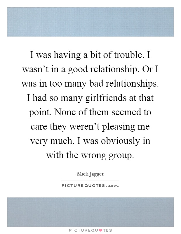 I was having a bit of trouble. I wasn't in a good relationship. Or I was in too many bad relationships. I had so many girlfriends at that point. None of them seemed to care they weren't pleasing me very much. I was obviously in with the wrong group Picture Quote #1