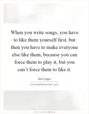 When you write songs, you have to like them yourself first, but then you have to make everyone else like them, because you can force them to play it, but you can’t force them to like it Picture Quote #1