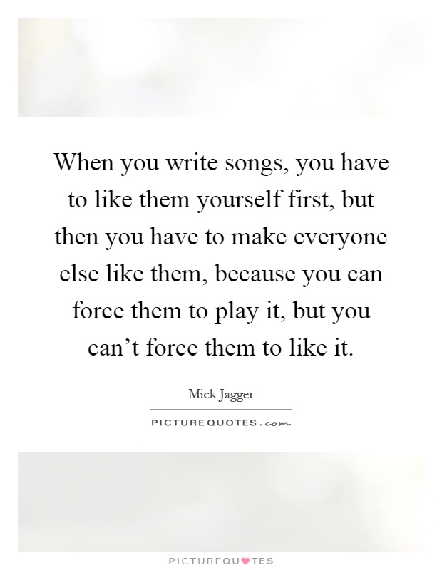 When you write songs, you have to like them yourself first, but then you have to make everyone else like them, because you can force them to play it, but you can't force them to like it Picture Quote #1