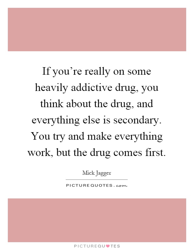 If you're really on some heavily addictive drug, you think about the drug, and everything else is secondary. You try and make everything work, but the drug comes first Picture Quote #1