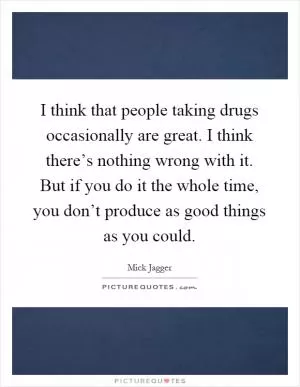 I think that people taking drugs occasionally are great. I think there’s nothing wrong with it. But if you do it the whole time, you don’t produce as good things as you could Picture Quote #1