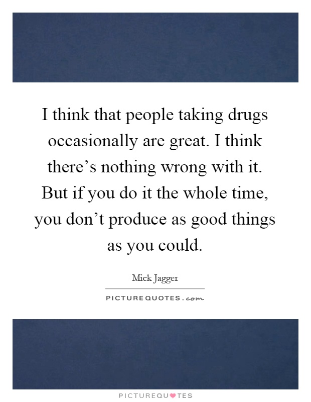 I think that people taking drugs occasionally are great. I think there's nothing wrong with it. But if you do it the whole time, you don't produce as good things as you could Picture Quote #1