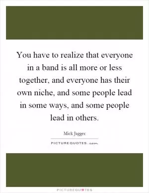 You have to realize that everyone in a band is all more or less together, and everyone has their own niche, and some people lead in some ways, and some people lead in others Picture Quote #1