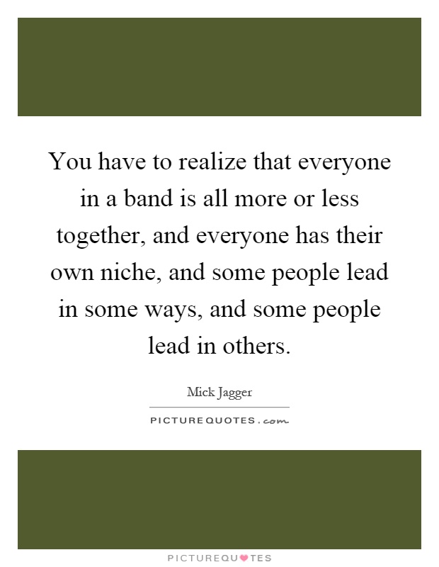 You have to realize that everyone in a band is all more or less together, and everyone has their own niche, and some people lead in some ways, and some people lead in others Picture Quote #1