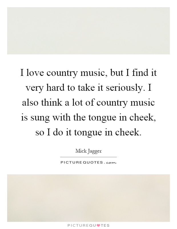 I love country music, but I find it very hard to take it seriously. I also think a lot of country music is sung with the tongue in cheek, so I do it tongue in cheek Picture Quote #1