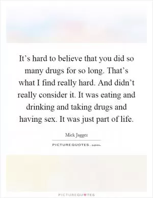 It’s hard to believe that you did so many drugs for so long. That’s what I find really hard. And didn’t really consider it. It was eating and drinking and taking drugs and having sex. It was just part of life Picture Quote #1