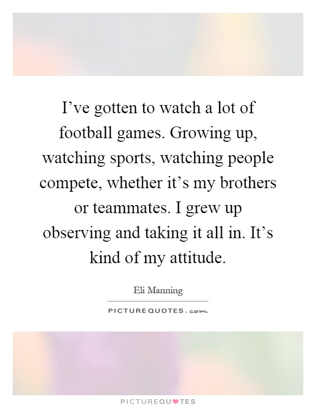 I've gotten to watch a lot of football games. Growing up, watching sports, watching people compete, whether it's my brothers or teammates. I grew up observing and taking it all in. It's kind of my attitude Picture Quote #1