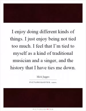 I enjoy doing different kinds of things. I just enjoy being not tied too much. I feel that I’m tied to myself as a kind of traditional musician and a singer, and the history that I have ties me down Picture Quote #1