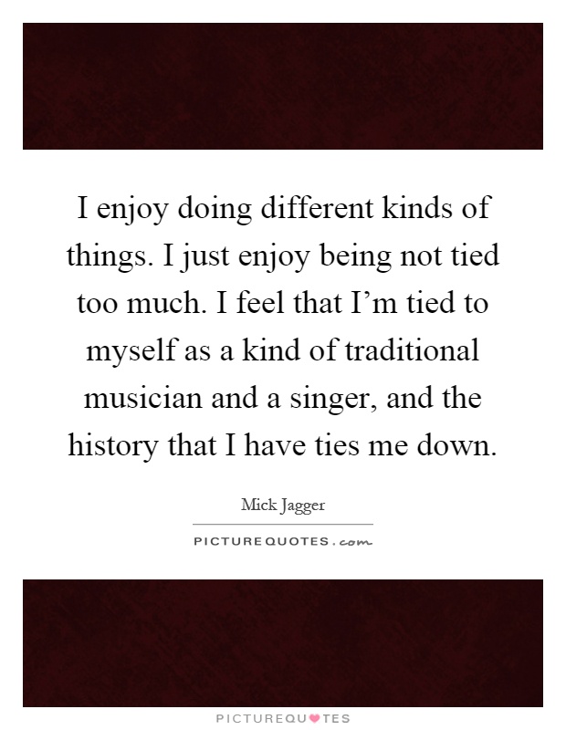 I enjoy doing different kinds of things. I just enjoy being not tied too much. I feel that I'm tied to myself as a kind of traditional musician and a singer, and the history that I have ties me down Picture Quote #1