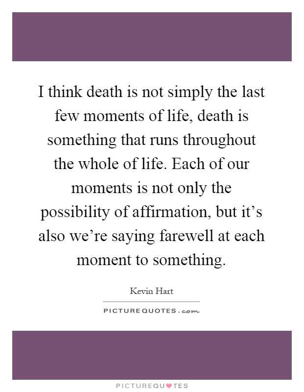 I think death is not simply the last few moments of life, death is something that runs throughout the whole of life. Each of our moments is not only the possibility of affirmation, but it's also we're saying farewell at each moment to something Picture Quote #1