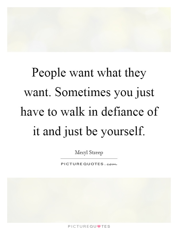 People want what they want. Sometimes you just have to walk in defiance of it and just be yourself Picture Quote #1