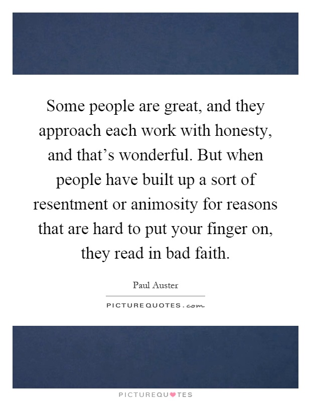 Some people are great, and they approach each work with honesty, and that's wonderful. But when people have built up a sort of resentment or animosity for reasons that are hard to put your finger on, they read in bad faith Picture Quote #1