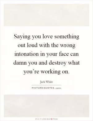 Saying you love something out loud with the wrong intonation in your face can damn you and destroy what you’re working on Picture Quote #1