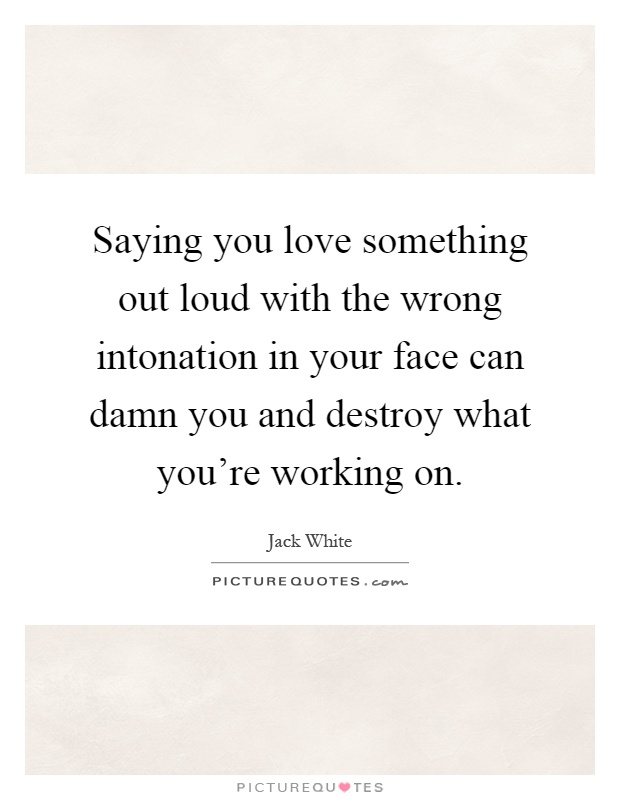 Saying you love something out loud with the wrong intonation in your face can damn you and destroy what you're working on Picture Quote #1