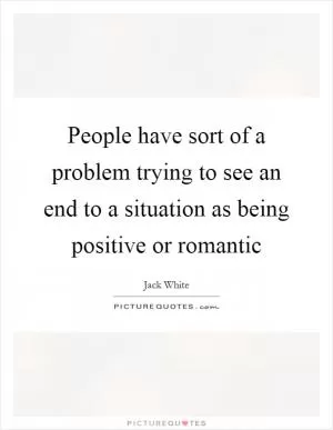 People have sort of a problem trying to see an end to a situation as being positive or romantic Picture Quote #1