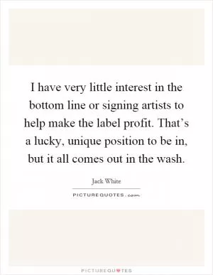 I have very little interest in the bottom line or signing artists to help make the label profit. That’s a lucky, unique position to be in, but it all comes out in the wash Picture Quote #1