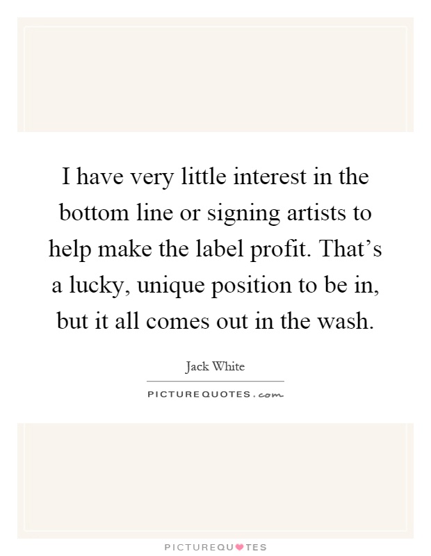 I have very little interest in the bottom line or signing artists to help make the label profit. That's a lucky, unique position to be in, but it all comes out in the wash Picture Quote #1