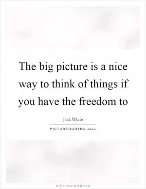 The big picture is a nice way to think of things if you have the freedom to Picture Quote #1