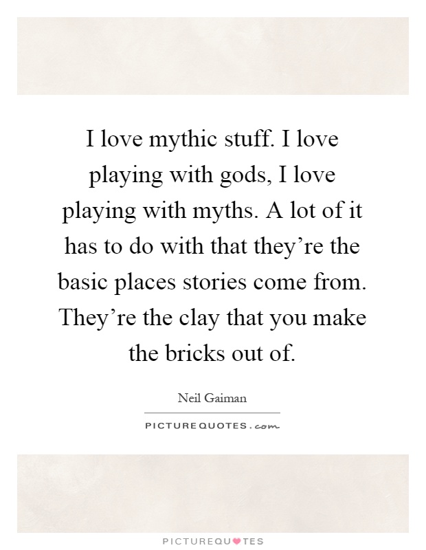 I love mythic stuff. I love playing with gods, I love playing with myths. A lot of it has to do with that they're the basic places stories come from. They're the clay that you make the bricks out of Picture Quote #1