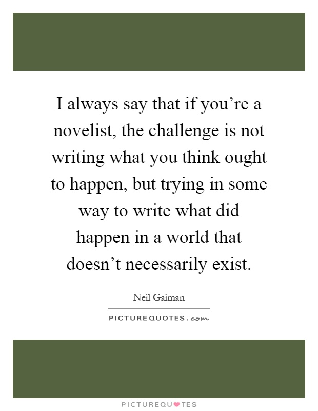 I always say that if you're a novelist, the challenge is not writing what you think ought to happen, but trying in some way to write what did happen in a world that doesn't necessarily exist Picture Quote #1