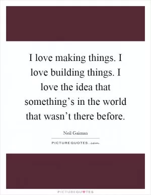 I love making things. I love building things. I love the idea that something’s in the world that wasn’t there before Picture Quote #1