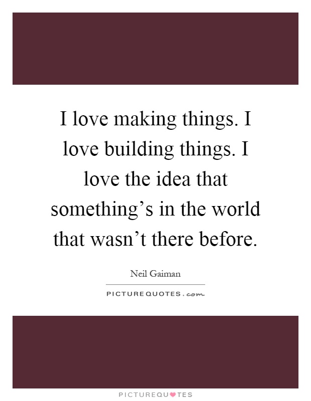 I love making things. I love building things. I love the idea that something's in the world that wasn't there before Picture Quote #1