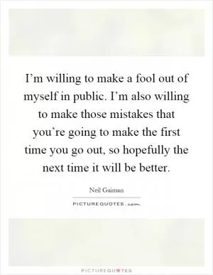 I’m willing to make a fool out of myself in public. I’m also willing to make those mistakes that you’re going to make the first time you go out, so hopefully the next time it will be better Picture Quote #1