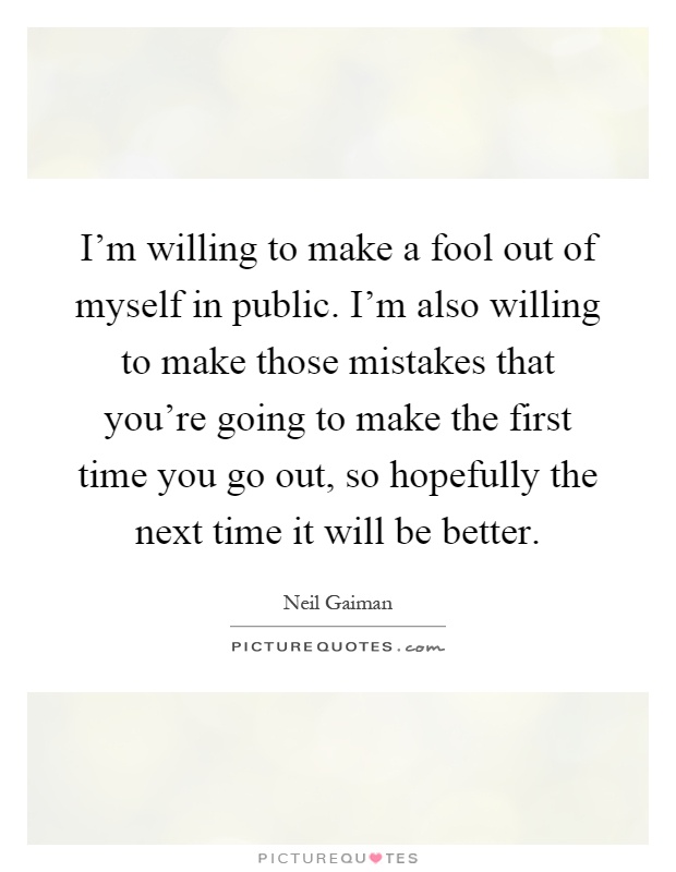 I'm willing to make a fool out of myself in public. I'm also willing to make those mistakes that you're going to make the first time you go out, so hopefully the next time it will be better Picture Quote #1