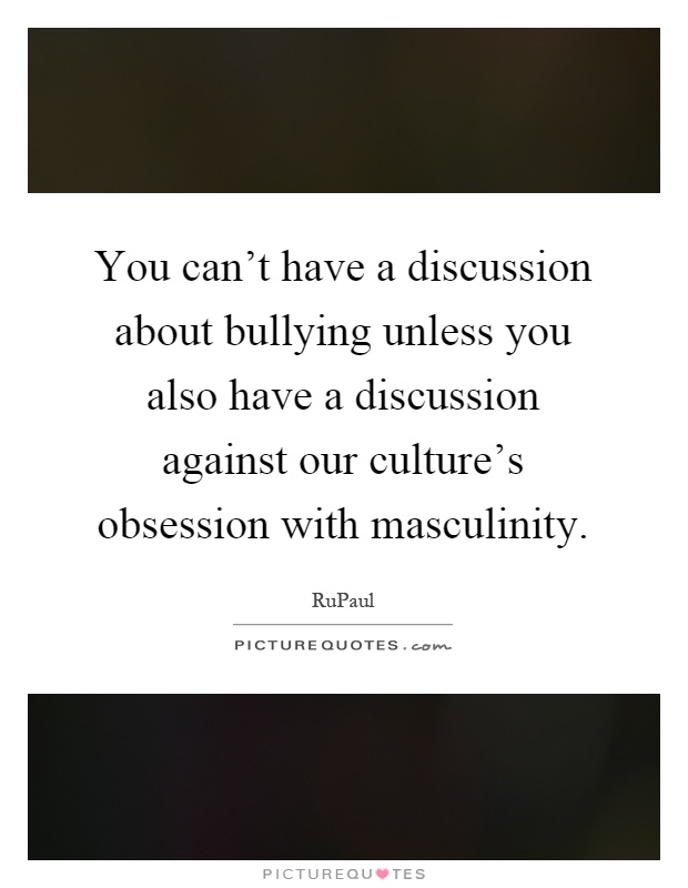 You can't have a discussion about bullying unless you also have a discussion against our culture's obsession with masculinity Picture Quote #1