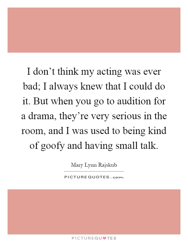 I don't think my acting was ever bad; I always knew that I could do it. But when you go to audition for a drama, they're very serious in the room, and I was used to being kind of goofy and having small talk Picture Quote #1