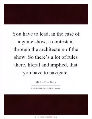 You have to lead, in the case of a game show, a contestant through the architecture of the show. So there’s a lot of rules there, literal and implied, that you have to navigate Picture Quote #1