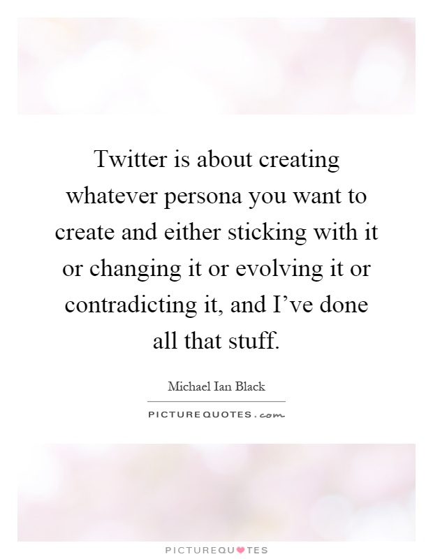 Twitter is about creating whatever persona you want to create and either sticking with it or changing it or evolving it or contradicting it, and I've done all that stuff Picture Quote #1