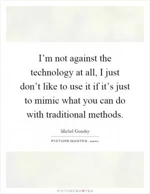I’m not against the technology at all, I just don’t like to use it if it’s just to mimic what you can do with traditional methods Picture Quote #1