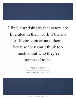 I find, surprisingly, that actors are liberated in their work if there’s stuff going on around them, because they can’t think too much about who they’re supposed to be Picture Quote #1