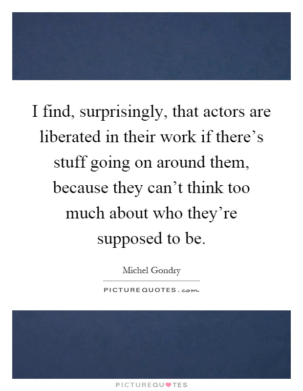 I find, surprisingly, that actors are liberated in their work if there's stuff going on around them, because they can't think too much about who they're supposed to be Picture Quote #1