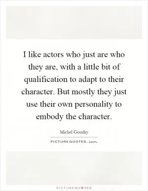 I like actors who just are who they are, with a little bit of qualification to adapt to their character. But mostly they just use their own personality to embody the character Picture Quote #1