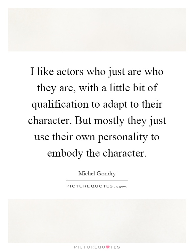 I like actors who just are who they are, with a little bit of qualification to adapt to their character. But mostly they just use their own personality to embody the character Picture Quote #1