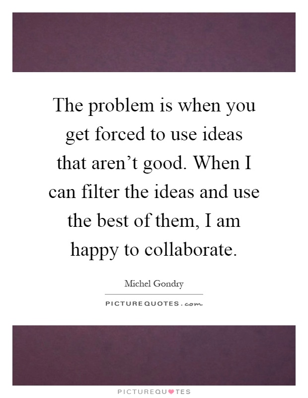 The problem is when you get forced to use ideas that aren't good. When I can filter the ideas and use the best of them, I am happy to collaborate Picture Quote #1