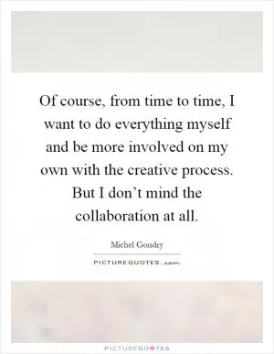 Of course, from time to time, I want to do everything myself and be more involved on my own with the creative process. But I don’t mind the collaboration at all Picture Quote #1
