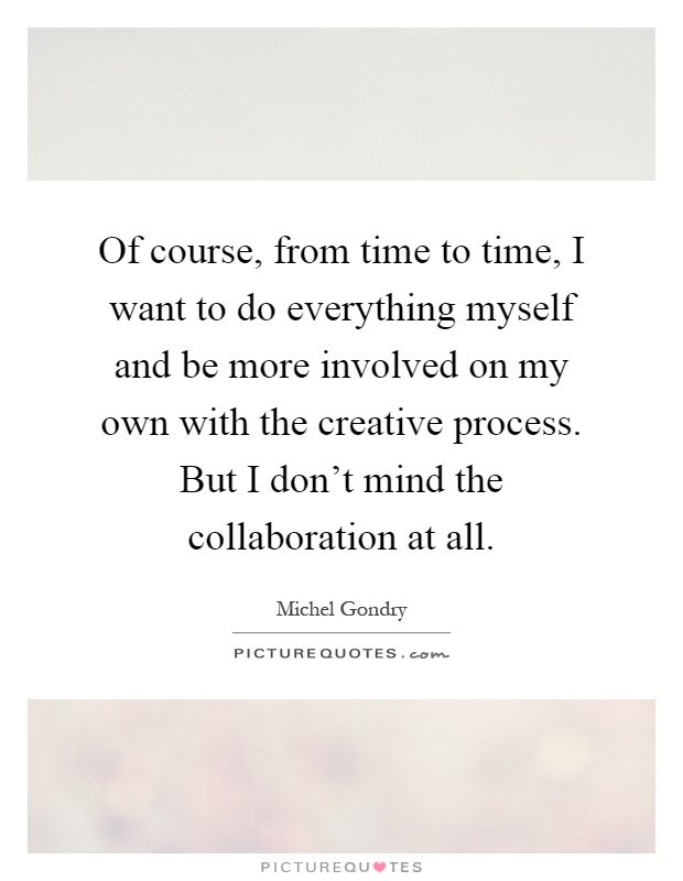 Of course, from time to time, I want to do everything myself and be more involved on my own with the creative process. But I don't mind the collaboration at all Picture Quote #1