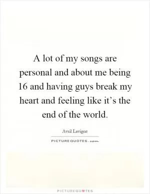 A lot of my songs are personal and about me being 16 and having guys break my heart and feeling like it’s the end of the world Picture Quote #1