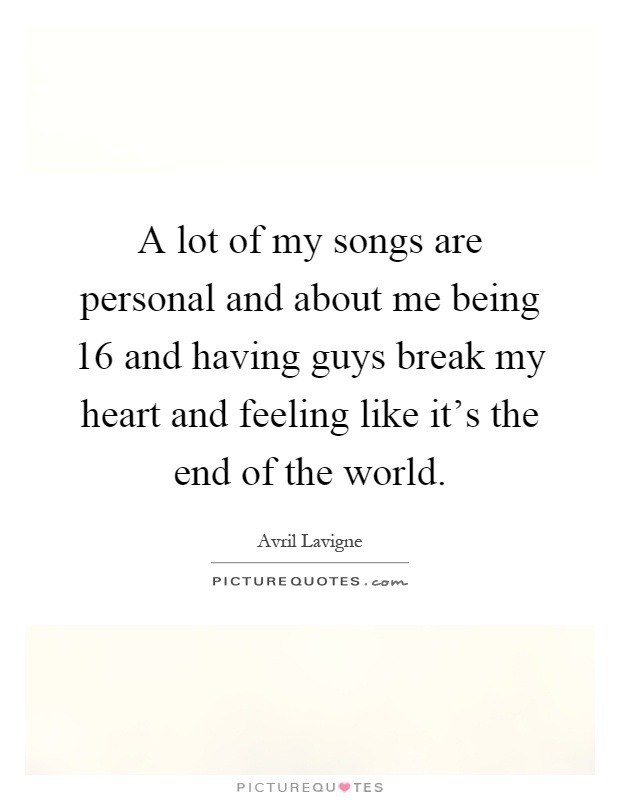 A lot of my songs are personal and about me being 16 and having guys break my heart and feeling like it's the end of the world Picture Quote #1