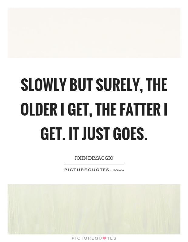 Slowly but surely, the older I get, the fatter I get. It just goes Picture Quote #1