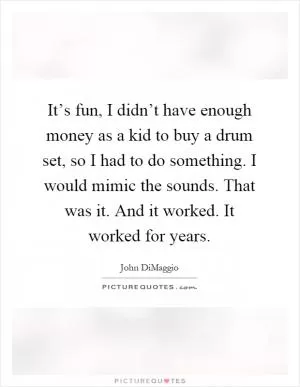 It’s fun, I didn’t have enough money as a kid to buy a drum set, so I had to do something. I would mimic the sounds. That was it. And it worked. It worked for years Picture Quote #1